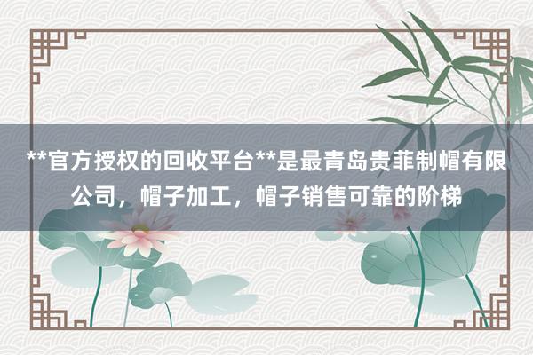 **官方授权的回收平台**是最青岛贵菲制帽有限公司，帽子加工，帽子销售可靠的阶梯